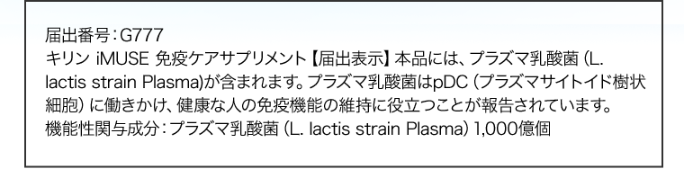 届出番号：G777　キリン iMUSE 免疫ケアサプリメント【届出表示】本品には、プラズマ乳酸菌（L. lactis strain Plasma)が含まれます。プラズマ乳酸菌はpDC（プラズマサイトイド樹状細胞）に働きかけ、健康な人の免疫機能の維持に役立つことが報告されています。機能性関与成分：プラズマ乳酸菌（L. lactis strain Plasma）1,000億個