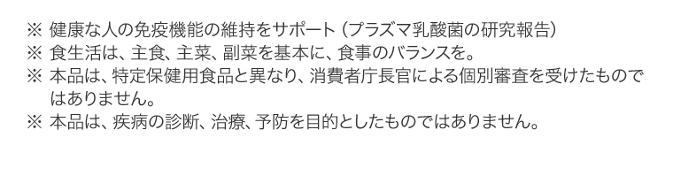 ※ 健康な人の免疫機能の維持をサポート（プラズマ乳酸菌の研究報告）※ 食生活は、主食、主菜、副菜を基本に、食事のバランスを。※ 本品は、特定保健用食品と異なり、消費者庁長官による個別審査を受けたものではありません。※ 本品は、疾病の診断、治療、予防を目的としたものではありません。