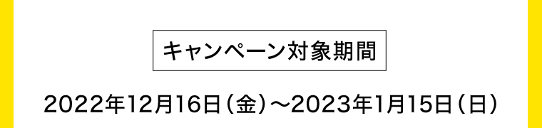 【キャンペーン対象期間】2022年12月16日（金）〜2023年1月15日（日）