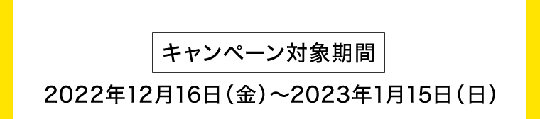 【キャンペーン対象期間】2022年12月16日（金）〜2023年1月15日（日）