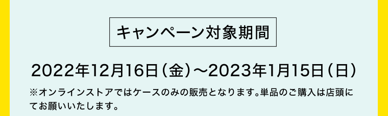 【キャンペーン対象期間】2022年12月16日（金）〜2023年1月15日（日）※オンラインストアではケースのみの販売となります。単品のご購入は店頭にてお願いいたします。