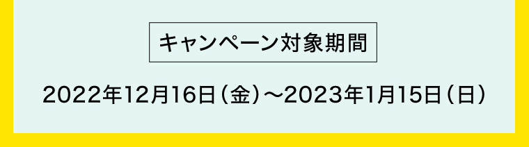 【キャンペーン対象期間】2022年12月16日（金）〜2023年1月15日（日）