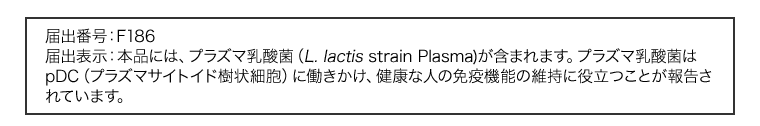 届出番号：F186　届出表示：本品には、プラズマ乳酸菌（L. lactis strain Plasma)が含まれます。プラズマ乳酸菌はpDC（プラズマサイトイド樹状細胞）に働きかけ、健康な人の免疫機能の維持に役立つことが報告されています。