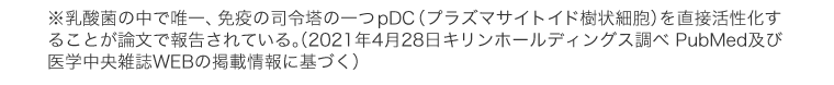 ※乳酸菌の中で唯一、免疫の司令塔の一つpDC（プラズマサイトイド樹状細胞）を直接活性化することが論文で報告されている。（2021年4月28日 キリンホールディングス調べ PubMed及び医学中央雑誌WEBの掲載情報に基づく）