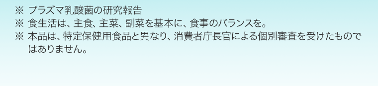 ※ プラズマ乳酸菌の研究報告　※ 食生活は、主食、主菜、副菜を基本に、食事のバランスを。※ 本品は、特定保健用食品と異なり、消費者庁長官による個別審査を受けたものではありません。※ 本品は、疾病の診断、治療、予防を目的としたものではありません。