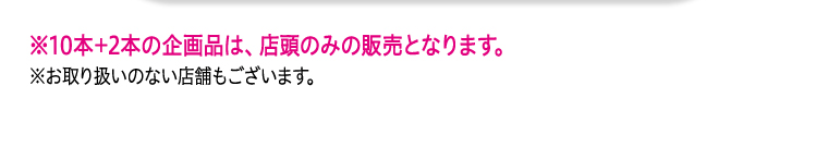 ※10本+2本の企画品は、店頭のみの販売となります。 ※お取り扱いのない店舗もございます。