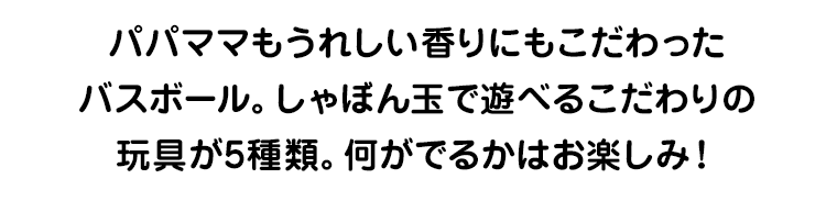 パパママもうれしい香りにもこだわったバスボール。しゃぼん玉で遊べるこだわりの玩具が5種類。何がでるかはお楽しみ！