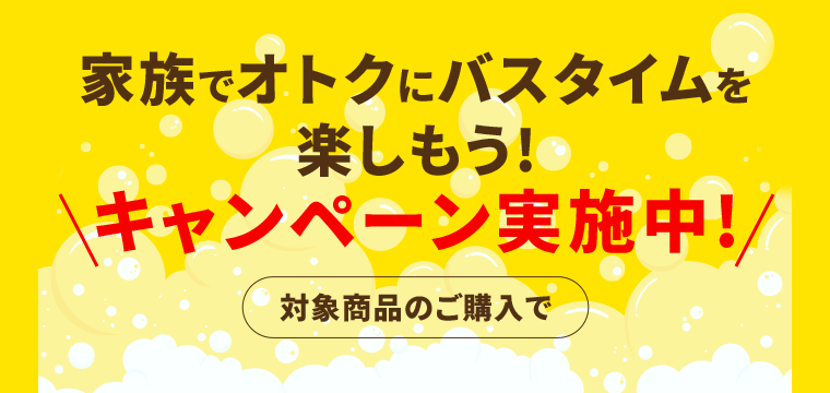 家族でオトクにバスタイムを楽しもう！キャンペーン実施中！〈対象商品のご購入で〉