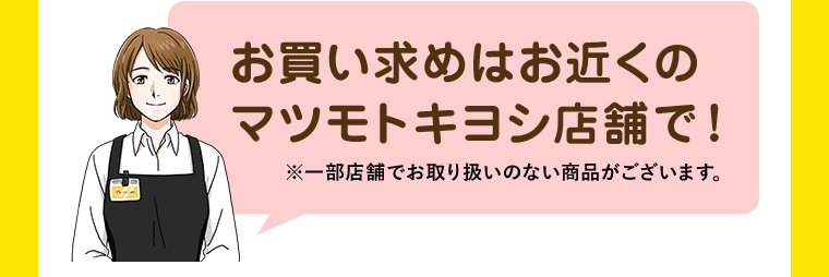 お買い求めはお近くのマツモトキヨシ店舗で！※一部店舗でお取り扱いのない商品がございます。