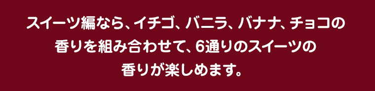 スイーツ編なら、イチゴ、バニラ、バナナ、チョコの香りを組み合わせて、6通りのスイーツの香りが楽しめます。