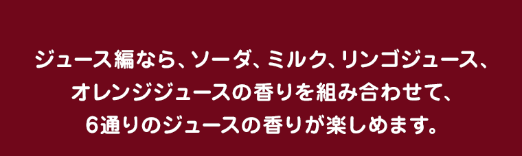 ジュース編なら、ソーダ、ミルク、リンゴジュース、オレンジジュースの香りを組み合わせて、6通りのジュースの香りが楽しめます。