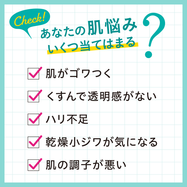 あなたの肌悩みいくつ当てはまる? 肌がゴワつく くすんで透明感がない ハリ不足 乾燥小ジワが気になる 肌の調子が悪い