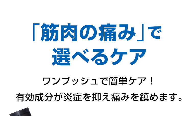 「筋肉の痛み」で選べるケア　ワンプッシュで簡単ケア！有効成分が炎症を抑え痛みを鎮めます。