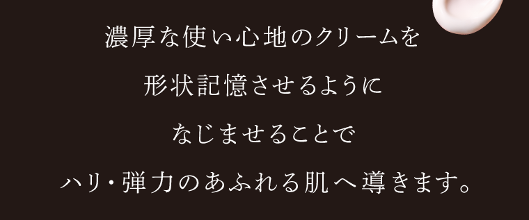 濃厚な使い心地のクリームを形状記憶させるようになじませることでハリ・弾力のあふれる肌へ導きます。