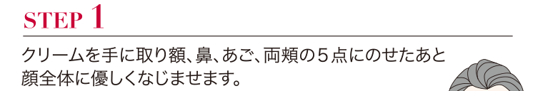 STEP1 クリームを手に取り額、鼻、 あご、両頬の5点にのせたあと顔全体に優しくなじませます。