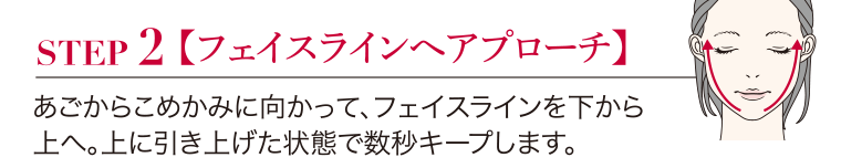 STEP2 【フェイスラインへアプローチ】あごからこめかみに向かって、 フェイスラインを下から上へ。上に引き上げた状態で数秒キープします。