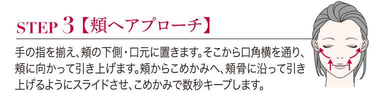 STEP3 【頬ヘアプローチ】手の指を揃え、頬の下側・口元に置きます。 そこから口角横を通り、頬に向かって引き上げます。頬からこめかみへ、頬骨に沿って引き上げるようにスライドさせ、こめかみで数秒キープします。