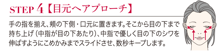 STEP4 【目元へアプローチ】手の指を揃え、頬の下側・口元に置きます。そこから目の下まで持ち上げ (中指が目の下あたり)、 中指で優しく目の下のシワを伸ばすようにこめかみまでスライドさせ、数秒キープします。