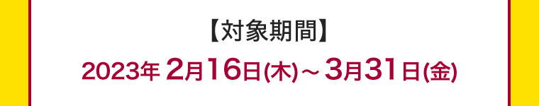 【対象期間】2023年2月16日(木) ~ 3月31日(金)