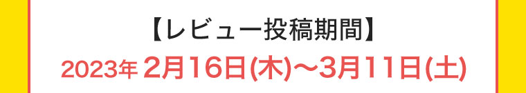 【レビュー投稿期間】2023年2月16日(木) ~ 3月11日(土)