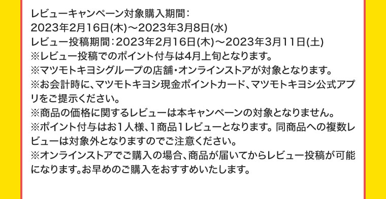 レビューキャンペーン対象購入期間:2023年2月16日(木) ~ 2023年3月8日(水)レビュー投稿期間 : 2023年2月16日(木) ~ 2023年3月11日(土)※レビュー投稿でのポイント付与は4月上旬となります。※マツモトキヨシグループの店舗・オンラインストアが対象となります。※お会計時に、マツモトキヨシ現金ポイントカード、マツモトキヨシ公式アプリをご提示ください。※商品の価格に関するレビューは本キャンペーンの対象となりません。※ポイント付与はお1人様、1商品1レビューとなります。同商品への複数レビューは対象外となりますのでご注意ください。※オンラインストアでご購入の場合、商品が届いてからレビュー投稿が可能になります。お早めのご購入をおすすめいたします。