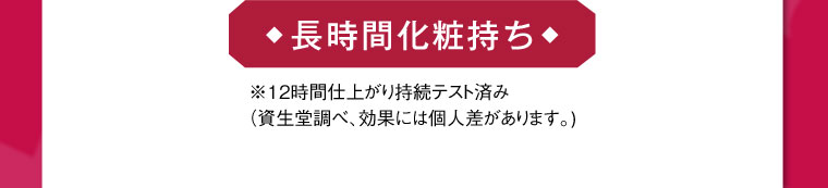 長時間化粧持ち ※12時間仕上がり持続テスト済み(資生堂調べ、効果には個人差があります。)