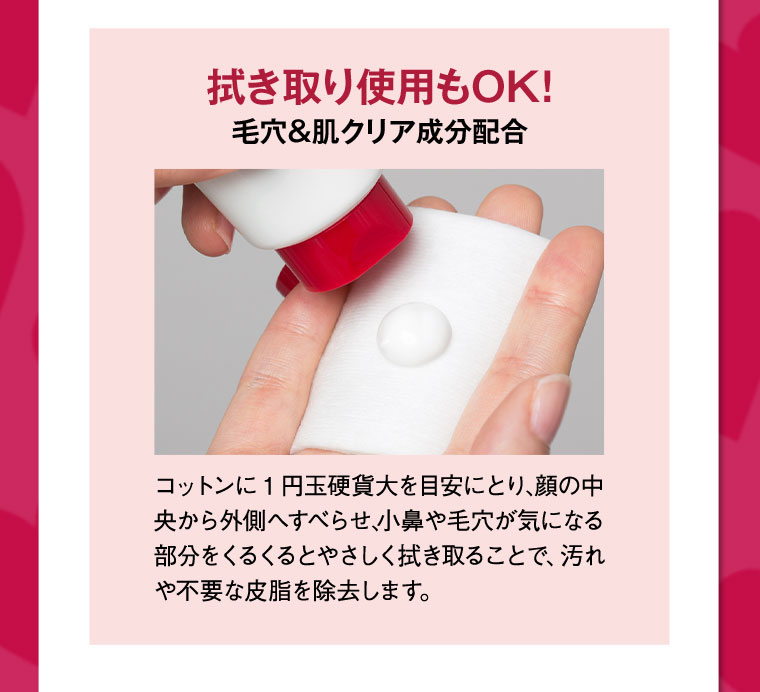 拭き取り使用もOK!毛穴&肌クリア成分配合 【使い方】コットンに1円玉硬貨大を目安にとり、顔の中央から外側へすべらせ、小鼻や毛穴が気になる部分をくるくるとやさしく拭き取ることで、汚れや不要な皮脂を除去します。