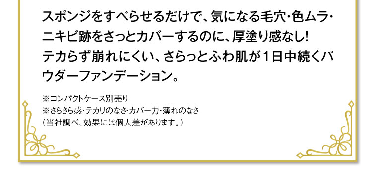 スポンジをすべらせるだけで、気になる毛穴・色ムラ・ニキビ跡をさっとカバーするのに、厚塗り感なし! テカらず崩れにくい、さらっとふわ肌が1日中続くパウダーファンデーション。※コンパクトケース別売り※さらさら感・テカリのなさ・カバー力・薄れのなさ (当社調べ、効果には個人差があります。)