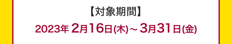【対象期間】2023年2月16日(木)~3月31日(金)