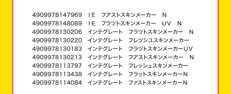 4909978147969 IE ファストスキンメーカーN
		4909978148089 IE フラットスキンメーカー UV N
		4909978130206 インテグレート フラットスキンメーカーN
		4909978130220 インテグレート フレッシュスキンメーカー
		4909978130183 インテグレート フラットスキンメーカーUV
		4909978130213 インテグレート ファストスキンメーカーN
		4909978113797 インテグレート フレッシュスキンメーカー
		4909978113438 インテグレート フラットスキンメーカーN
		4909978114084 インテグレート ファストスキンメーカーN