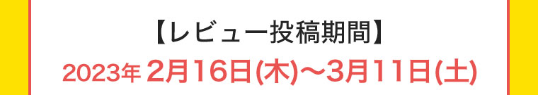 【レビュー投稿期間】2023年2月16日(木) ~ 3月11日(土)