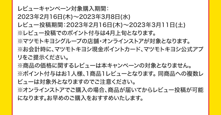 レビューキャンペーン対象購入期間:2023年2月16日(木) ~ 2023年3月8日(水)レビュー投稿期間 : 2023年2月16日(木) ~ 2023年3月11日(土)※レビュー投稿でのポイント付与は4月上旬となります。※マツモトキヨシグループの店舗・オンラインストアが対象となります。※お会計時に、マツモトキヨシ現金ポイントカード、マツモトキヨシ公式アプリをご提示ください。※商品の価格に関するレビューは本キャンペーンの対象となりません。※ポイント付与はお1人様、1商品1レビューとなります。同商品への複数レビューは対象外となりますのでご注意ください。※オンラインストアでご購入の場合、商品が届いてからレビュー投稿が可能になります。お早めのご購入をおすすめいたします。