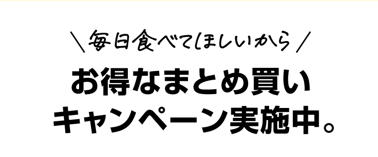 毎日食べてほしいから　お得なまとめ買いキャンペーン実施中。