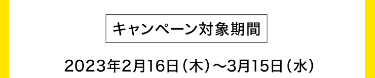 [キャンペーン対象期間] 2023年2月16日（木）?3月15日（水）