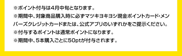 ※ポイント付与は4月中旬となります。※期間中、対象商品購入時に必ずマツキヨキヨシ現金ポイントカード・メンバーズクレジットカードまたは、公式アプリのいずれかをご提示ください。※付与するポイントは通常ポイントになります。※期間中、5本購入ごとに50ptが付与されます。