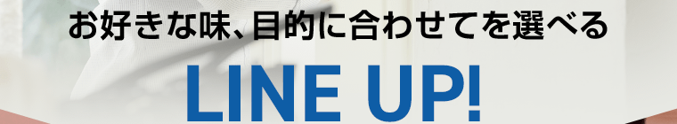 お好きな味、目的に合わせて選べるLINE UP！