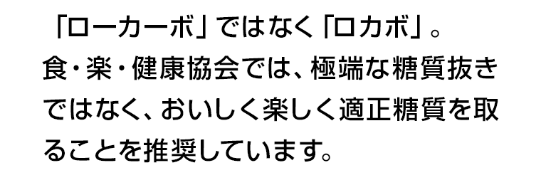 「ローカーボ」ではなく「ロカボ」。食・楽・健康協会では、極端な糖質抜きではなく、おいしく楽しく適正糖質を取ることを推奨しています。