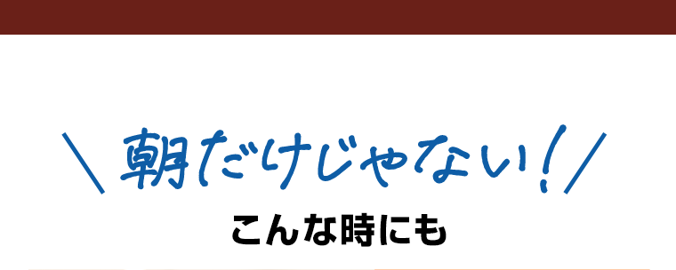 朝だけじゃない！こんな時にも
