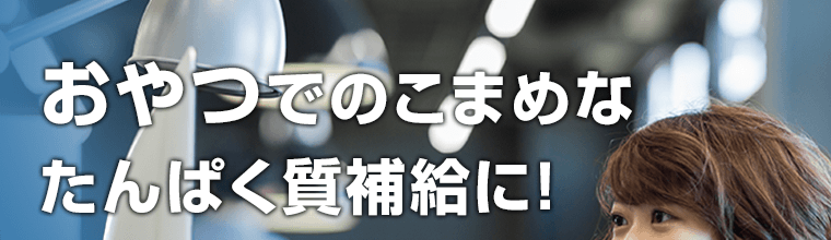 おやつでもこまめなたんぱく質補給に！