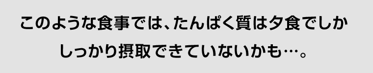 このような食事では、たんぱく質は夕食でしかしっかり摂取できていないかも…。