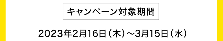 [キャンペーン対象期間] 2023年2月16日（木）?3月15日（水）