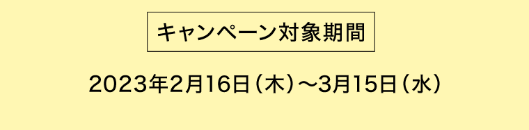 [キャンペーン対象期間] 2023年2月16日（木）?3月15日（水）