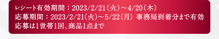 レシート有効期間：2023/2/21(火)～4/20(木) 応募期間：2023/2/21(火)～5/22(月) 事務局到着分まで有効 応募は1世帯1回、商品1点まで