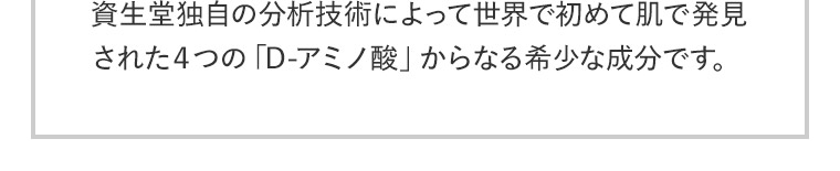 資生堂独自の分析技術によって世界で初めて肌で発見された４つの「D-アミノ酸」からなる希少な成分です。