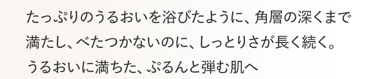 たっぷりのうるおいを浴びたように、角層の深くまで満たし、べたつかないのに、しっとりさが長く続く。 うるおいに満ちた、ぷるんと弾む肌へ