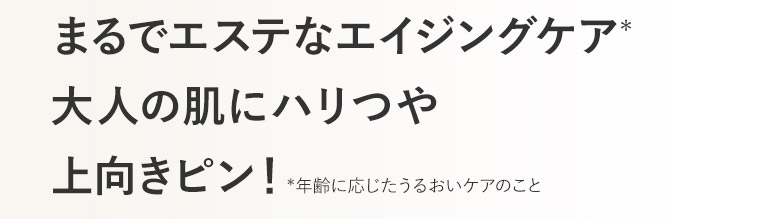 まるでエステなエイジングケア* 大人の肌にハリつや 上向きピン！*年齢に応じたうるおいケアのこと