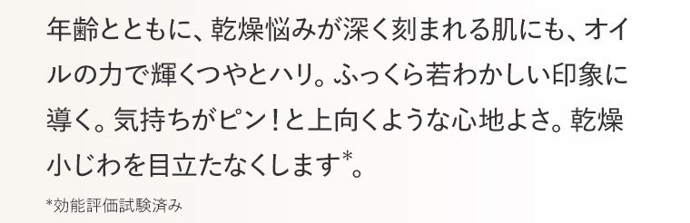 年齢とともに、乾燥悩みが深く刻まれる肌にも、オイルの力で輝くつやとハリ。ふっくら若わかしい印象に導く。気持ちがピン！と上向くような心地よさ。乾燥小じわを目立たなくします*。 *効能評価試験済み