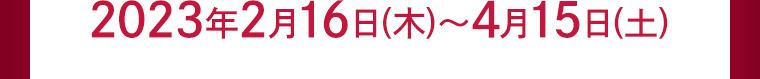 2023年2月16日(木)?4月15日(土)