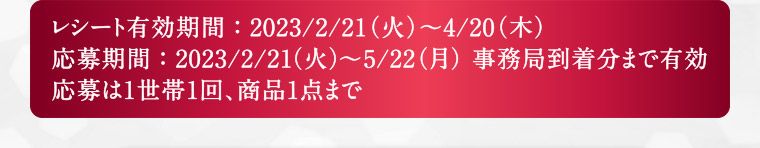 レシート有効期間：2023/2/21(火)～4/20(木) 応募期間：2023/2/21(火)～5/22(月) 事務局到着分まで有効 応募は1世帯1回、商品1点まで