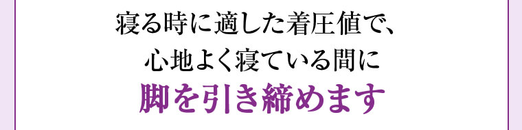寝る時に適した着圧値で、心地よく寝ている間に脚を引き締めます
